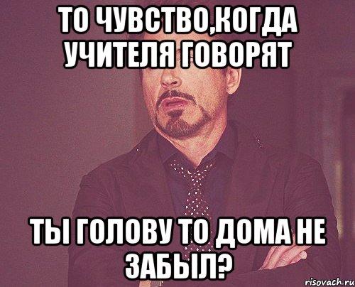 То чувство,когда учителя говорят ты голову то дома не забыл?, Мем твое выражение лица