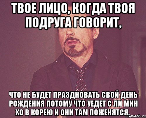 Твое лицо, когда твоя подруга говорит, что не будет праздновать свой День Рождения потому что уедет с Ли Мин Хо в Корею и они там поженятся., Мем твое выражение лица