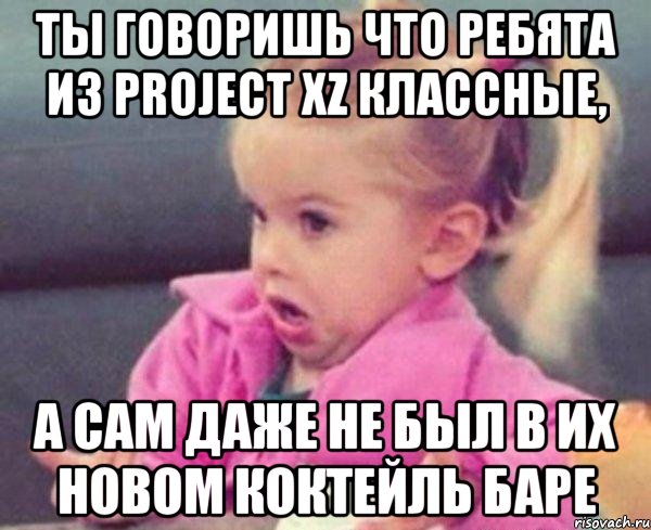 ты говоришь что ребята из Project Xz классные, а сам даже не был в их новом коктейль баре, Мем  Ты говоришь (девочка возмущается)