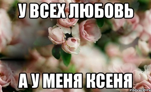 у всех любовь а у меня Ксеня