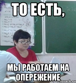 То есть, Мы работаем на опережение