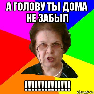 А ГОЛОВУ ТЫ ДОМА НЕ ЗАБЫЛ !!!!!!!!!!!!!!, Мем Типичная училка