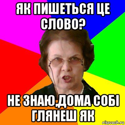 як пишеться це слово? не знаю,дома собі глянеш як, Мем Типичная училка