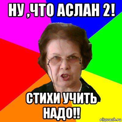 Ну ,что аслан 2! Стихи учить надо!!, Мем Типичная училка