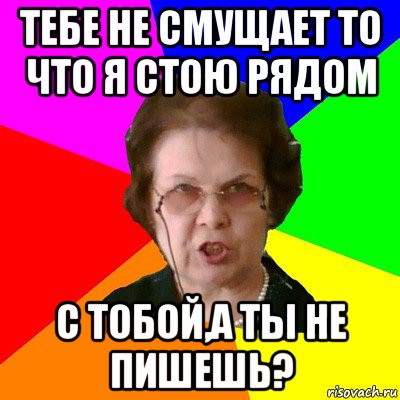 Тебе не смущает то что я стою рядом с тобой,а ты не пишешь?, Мем Типичная училка