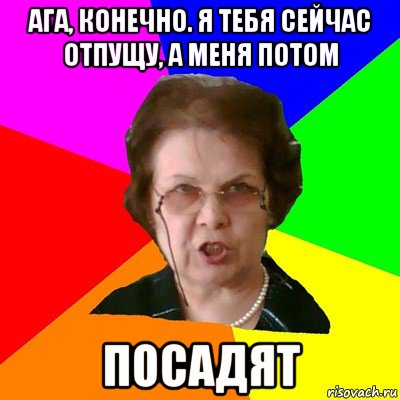 Ага, конечно. Я тебя сейчас отпущу, а меня потом Посадят, Мем Типичная училка