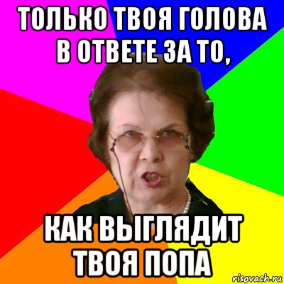 ТОЛЬКО ТВОЯ ГОЛОВА В ОТВЕТЕ ЗА ТО, КАК ВЫГЛЯДИТ ТВОЯ ПОПА, Мем Типичная училка