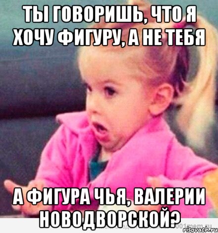 ты говоришь, что я хочу фигуру, а не тебя а фигура чья, валерии новодворской?, Мем  Ты говоришь (девочка возмущается)