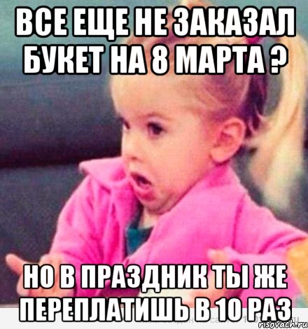 Все еще не заказал букет на 8 марта ? Но в праздник ты же переплатишь в 10 раз, Мем  Ты говоришь (девочка возмущается)