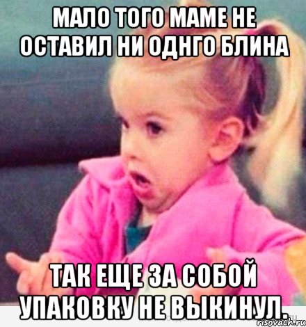 Мало того маме не оставил ни однго блина Так еще за собой упаковку не выкинул., Мем  Ты говоришь (девочка возмущается)