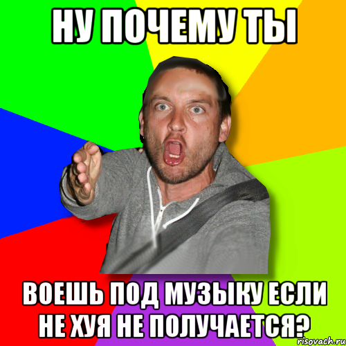 НУ ПОЧЕМУ ТЫ ВОЕШЬ ПОД МУЗЫКУ ЕСЛИ НЕ ХУЯ НЕ ПОЛУЧАЕТСЯ?, Мем   утверждатель in color