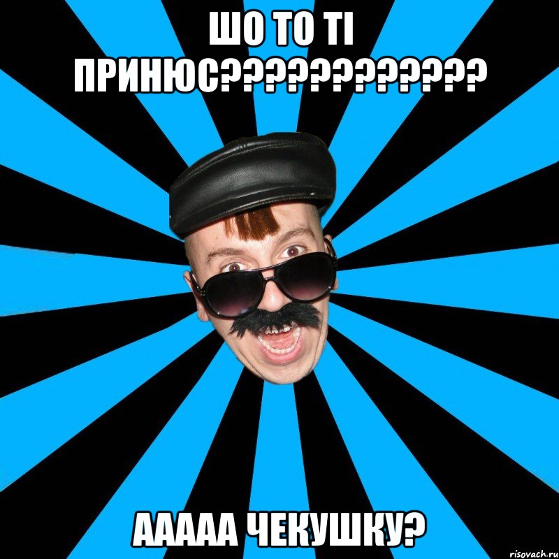 ШО ТО ТІ ПРИНЮС???????????? ААААА ЧЕКУШКУ?