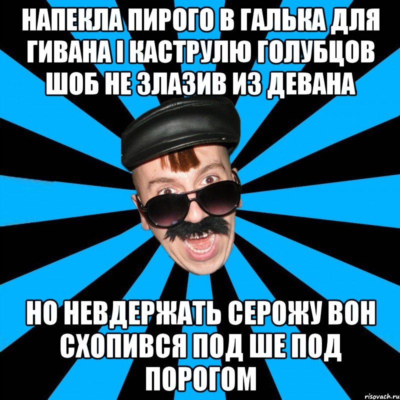 НАпекла пирого в галька для гивана і каструлю голубцов шоб не злазив из девана но невдержать серожу вон схопився под ше под порогом