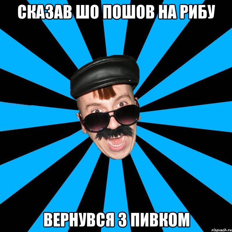 сказав шо пошов на рибу вернувся з пивком