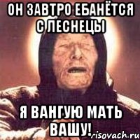ОН ЗАВТРО ЕБАНЁТСЯ С ЛЕСНЕЦЫ Я ВАНГУЮ МАТЬ ВАШУ!, Мем Ванга (цвет)