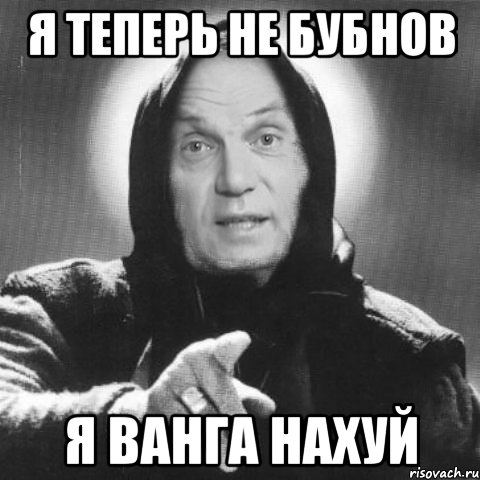 я теперь не бубнов я ванга нахуй