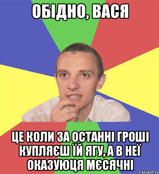 обідно, вася це коли за останні гроші купляєш їй ягу, а в неї оказуюця мєсячні