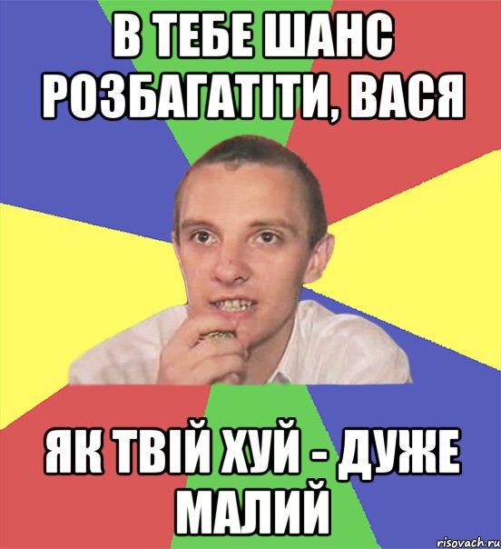 в тебе шанс розбагатіти, вася як твій хуй - дуже малий