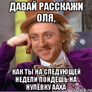 Давай расскажи Оля, как ты на следующей недели пойдёшь на нулёвку ааха, Мем Ну давай расскажи (Вилли Вонка)