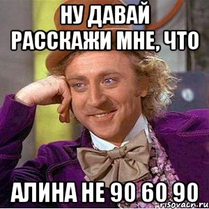 Ну давай расскажи мне, что Алина не 90 60 90, Мем Ну давай расскажи (Вилли Вонка)