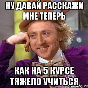 Ну давай расскажи мне теперь Как на 5 курсе тяжело учиться, Мем Ну давай расскажи (Вилли Вонка)