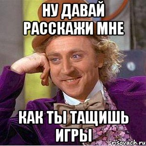 ну давай расскажи мне как ты тащишь игры, Мем Ну давай расскажи (Вилли Вонка)