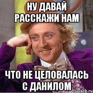 Ну давай расскажи нам Что не целовалась с Данилом, Мем Ну давай расскажи (Вилли Вонка)