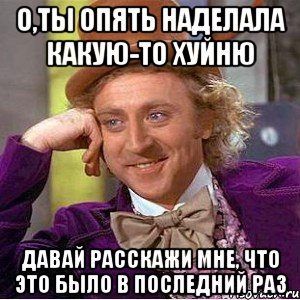 О,ты опять наделала какую-то хуйню Давай расскажи мне, что это было в последний раз, Мем Ну давай расскажи (Вилли Вонка)