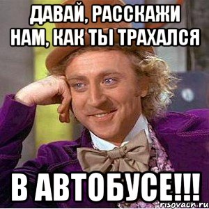 Давай, расскажи нам, как ты трахался В АВТОБУСЕ!!!, Мем Ну давай расскажи (Вилли Вонка)