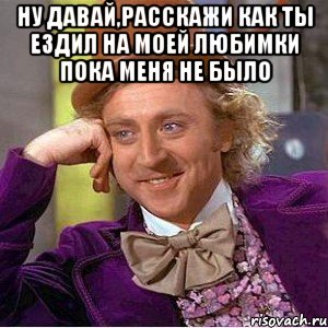 Ну давай,расскажи Как ты ездил на моей Любимки пока меня не было , Мем Ну давай расскажи (Вилли Вонка)