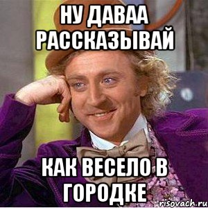 Ну даваа рассказывай как весело в Городке, Мем Ну давай расскажи (Вилли Вонка)