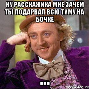 ну расскажика мне зачем ты подарвал всю тиму на бочке ..., Мем Ну давай расскажи (Вилли Вонка)