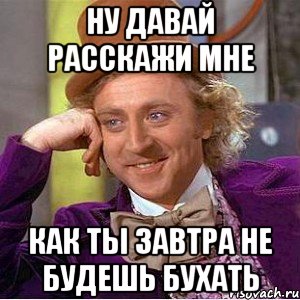 ну давай расскажи мне как ты завтра не будешь бухать, Мем Ну давай расскажи (Вилли Вонка)