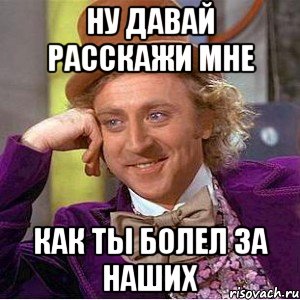 ну давай расскажи мне как ты болел за наших, Мем Ну давай расскажи (Вилли Вонка)