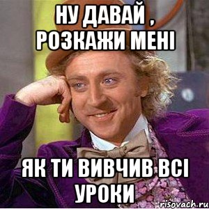 ну давай , розкажи мені як ти вивчив всі уроки, Мем Ну давай расскажи (Вилли Вонка)