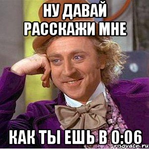 Ну давай расскажи мне Как ты ешь в 0:06, Мем Ну давай расскажи (Вилли Вонка)