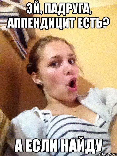 Эй, падруга, аппендицит есть? А если найду