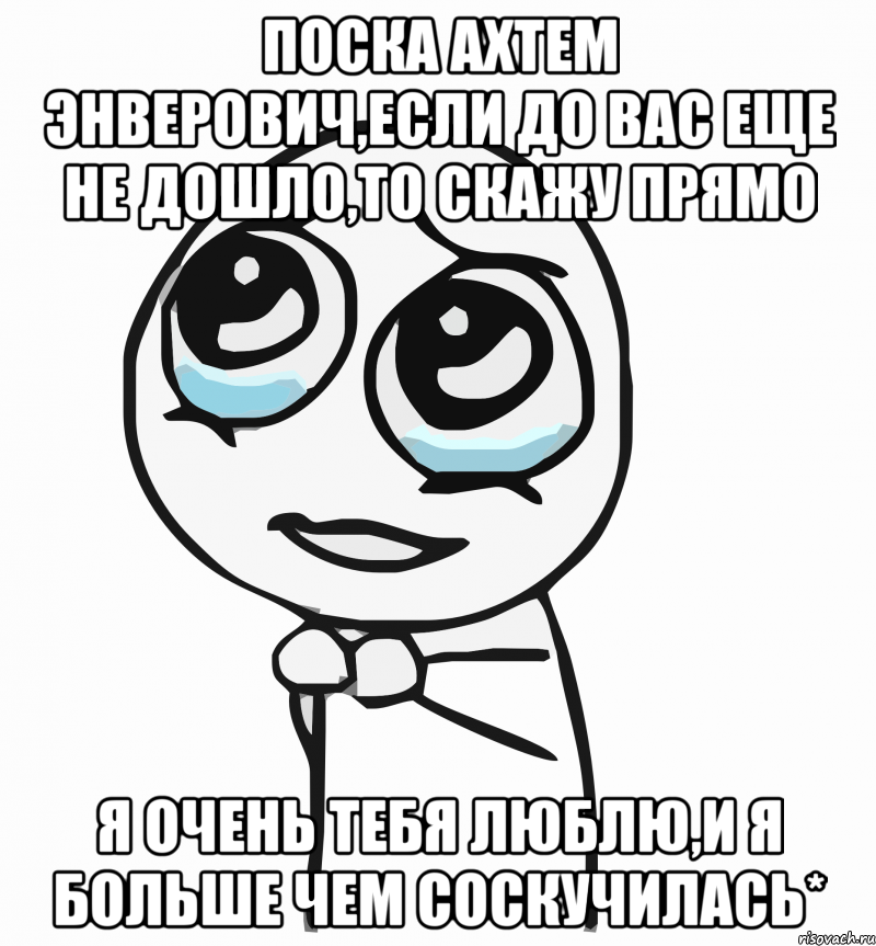 Поска Ахтем Энверович,если до вас еще не дошло,то скажу прямо я очень тебя люблю,и я больше чем соскучилась*, Мем  ну пожалуйста (please)