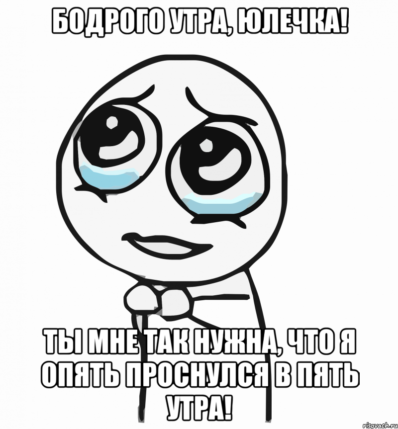 Бодрого утра, Юлечка! Ты мне так нужна, что я опять проснулся в пять утра!, Мем  ну пожалуйста (please)