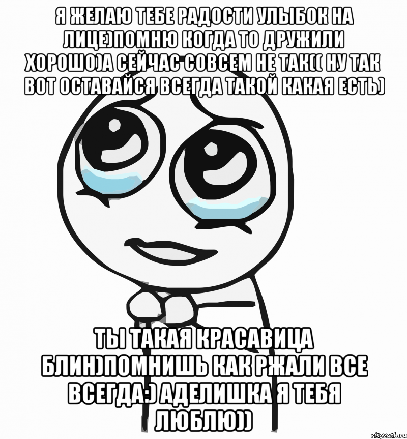 Я желаю тебе радости Улыбок на лице)Помню когда то дружили хорошо)А сейчас совсем не так(( Ну так вот оставайся всегда такой какая есть) Ты такая красавица блин)Помнишь как ржали все всегда:) Аделишка я тебя люблю)), Мем  ну пожалуйста (please)