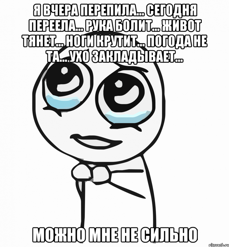 я вчера перепила... сегодня переела... рука болит... живот тянет... ноги крутит... погода не та... ухо закладывает... можно мне не сильно, Мем  ну пожалуйста (please)