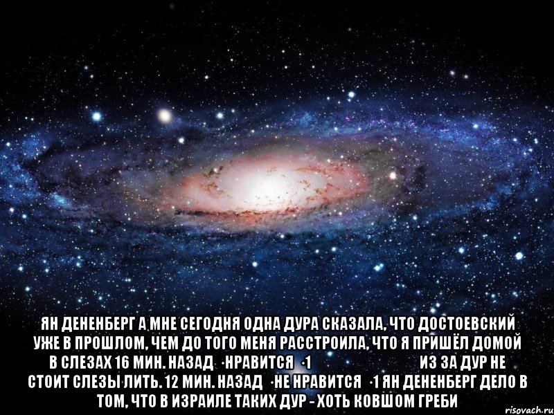  Ян Дененберг А мне сегодня одна дура сказала, что Достоевский уже в прошлом, чем до того меня расстроила, что я пришёл домой в слезах 16 мин. назад · Нравится · 1 אלנה טבלב Из за дур не стоит слезы лить. 12 мин. назад · Не нравится · 1 Ян Дененберг Дело в том, что в Израиле таких дур - хоть ковшом греби, Мем Вселенная