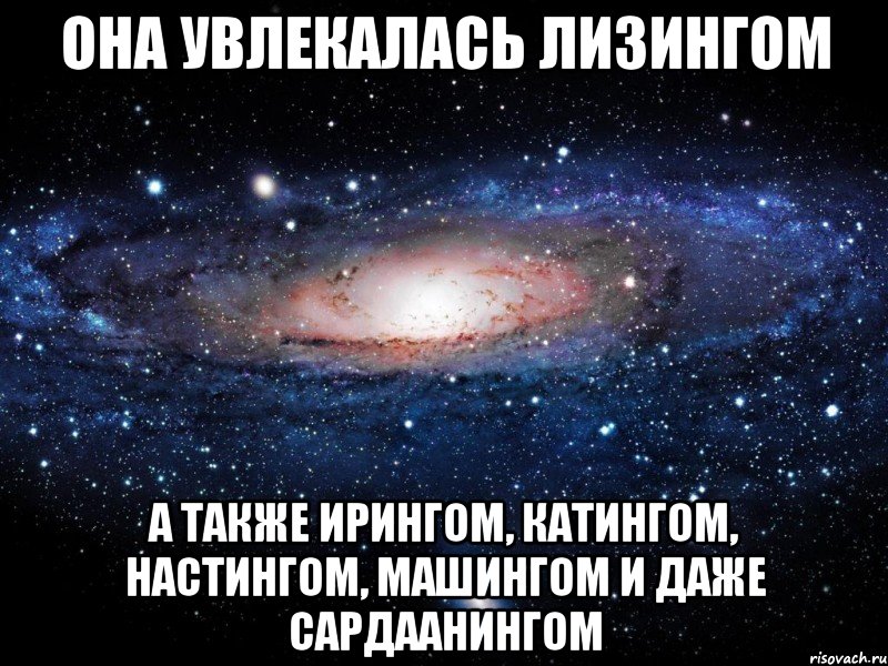 Она увлекалась лизингом А также ирингом, катингом, настингом, машингом и даже сардаанингом, Мем Вселенная