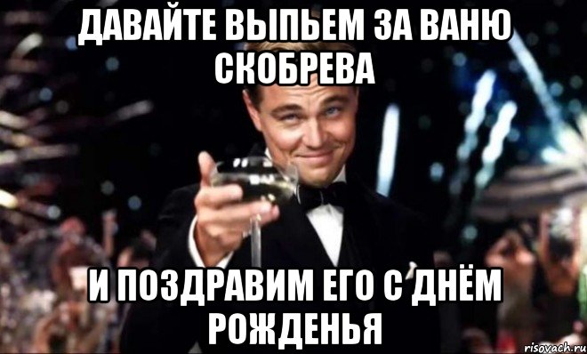 давайте выпьем за ваню скобрева и поздравим его с днём рожденья