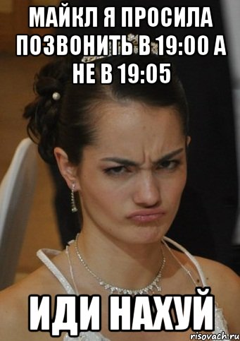 МАЙКЛ Я ПРОСИЛА ПОЗВОНИТЬ В 19:00 А НЕ В 19:05 ИДИ НАХУЙ