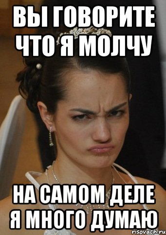 ВЫ ГОВОРИТЕ ЧТО Я МОЛЧУ НА САМОМ ДЕЛЕ Я МНОГО ДУМАЮ