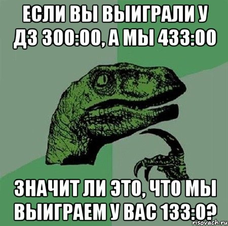 если вы выиграли у Д3 300:00, а мы 433:00 значит ли это, что мы выиграем у вас 133:0?, Мем Филосораптор