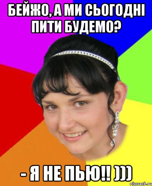 Бейжо, а ми сьогодні пити будемо? - Я не пью!! )))