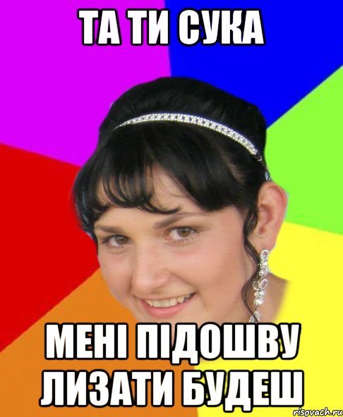 та ти сука мені підошву лизати будеш