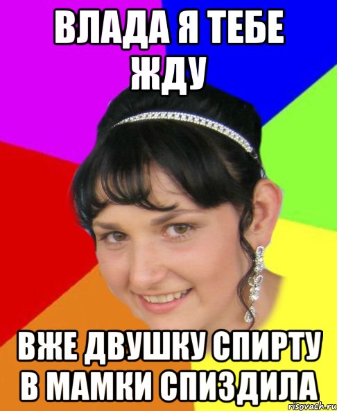 влада я тебе жду вже двушку спирту в мамки спиздила